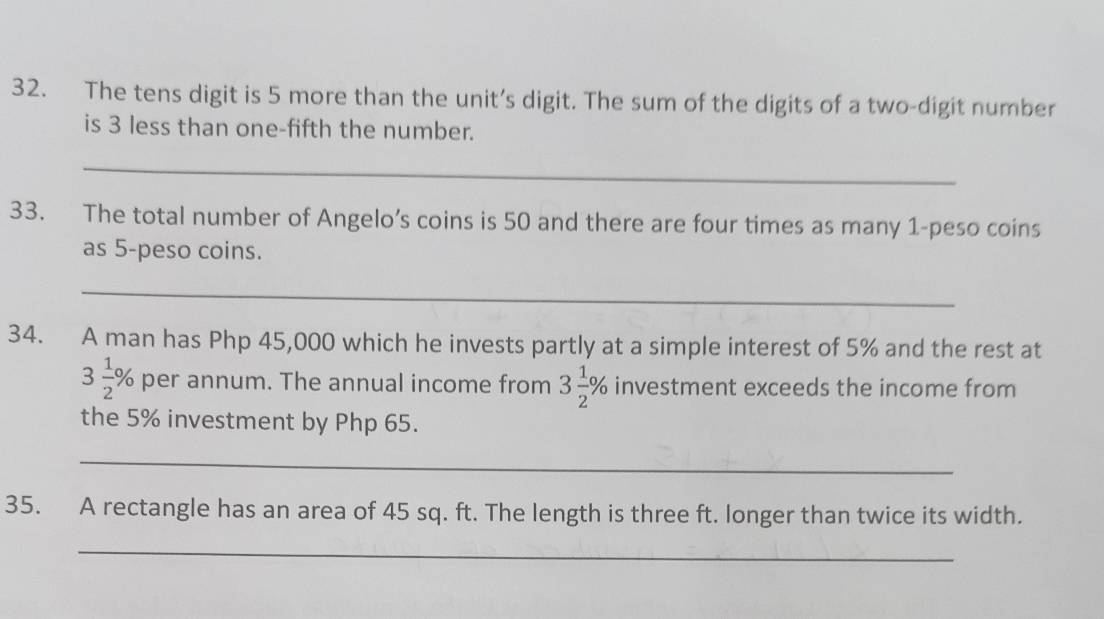 The tens digit is 5 more than the unit’s digit. The sum of the digits of a two-digit number 
is 3 less than one-fifth the number. 
_ 
33. The total number of Angelo’s coins is 50 and there are four times as many 1-peso coins 
as 5-peso coins. 
_ 
34. A man has Php 45,000 which he invests partly at a simple interest of 5% and the rest at
3 1/2 % per annum. The annual income from 3 1/2 % investment exceeds the income from 
the 5% investment by Php 65. 
_ 
35. A rectangle has an area of 45 sq. ft. The length is three ft. longer than twice its width. 
_