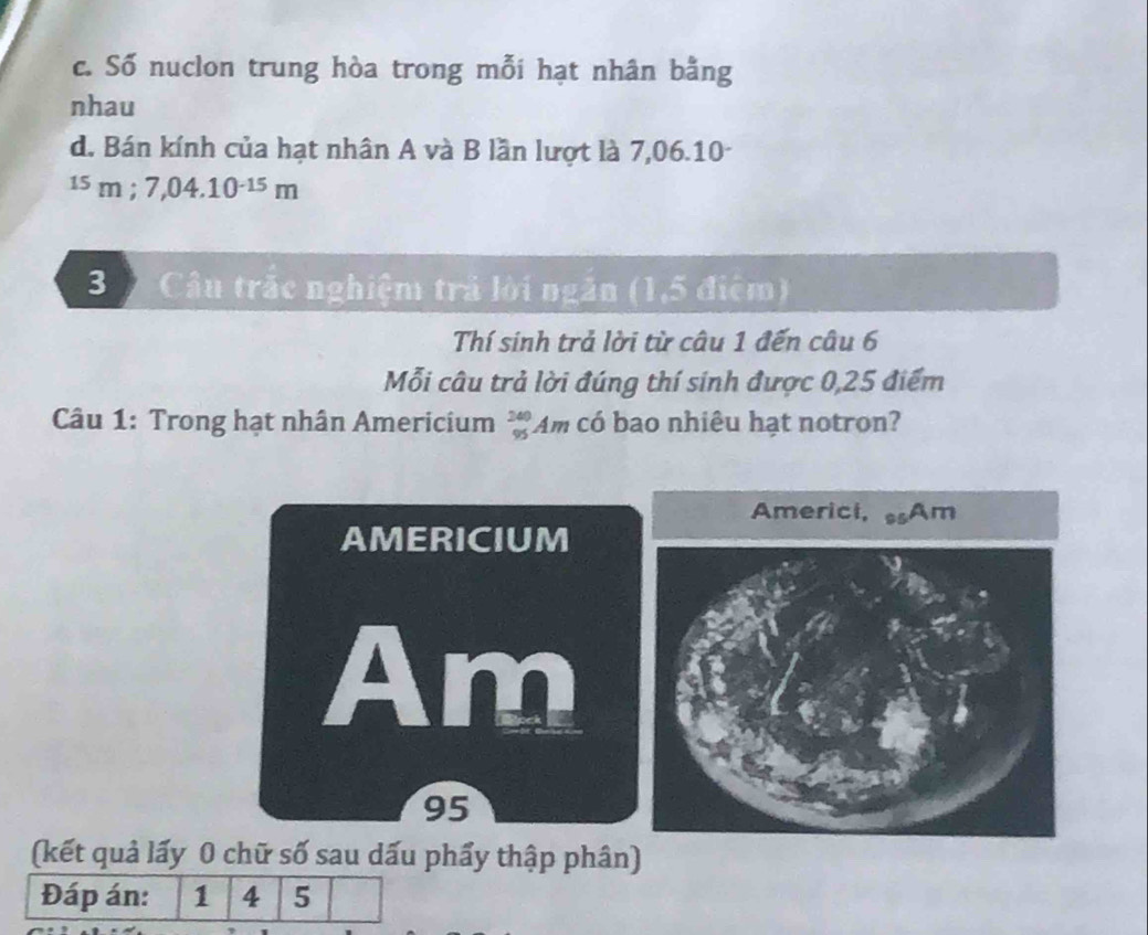 c. Số nuclon trung hòa trong mỗi hạt nhân bằng
nhau
d. Bán kính của hạt nhân A và B lần lượt là 7,06.10-
^15m; 7,04.10^(-15)m
3 Câu trắc nghiệm trả lời ngắn (1,5 điệm)
Thí sinh trả lời từ câu 1 đến câu 6
Mỗi câu trả lời đúng thí sinh được 0,25 điểm
Câu 1: Trong hạt nhân Americium _(95)^(240)Am có bao nhiêu hạt notron?
AMERICIUM
Am
95
(kết quả lấy 0 chữ số sau dấu phẩy thập phân)
Đáp án: 1 4 5
