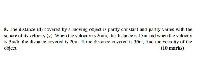 The distance (d) covered by a moving object is partly constant and partly varies with the 
square of its velocity (v). When the velocity is 2m/h, the distance is 15m and when the velocity 
is 3m/h, the distance covered is 20m. If the distance covered is 36m, find the velocity of the 
object. (10 marks)