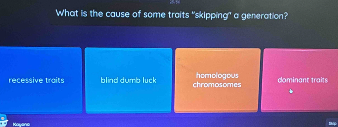 25/50
What is the cause of some traits "skipping" a generation?
homologous
recessive traits blind dumb luck chromosomes dominant traits
Kayona
$klp