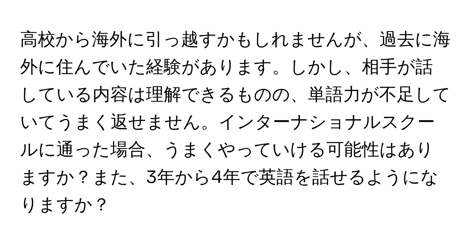 高校から海外に引っ越すかもしれませんが、過去に海外に住んでいた経験があります。しかし、相手が話している内容は理解できるものの、単語力が不足していてうまく返せません。インターナショナルスクールに通った場合、うまくやっていける可能性はありますか？また、3年から4年で英語を話せるようになりますか？