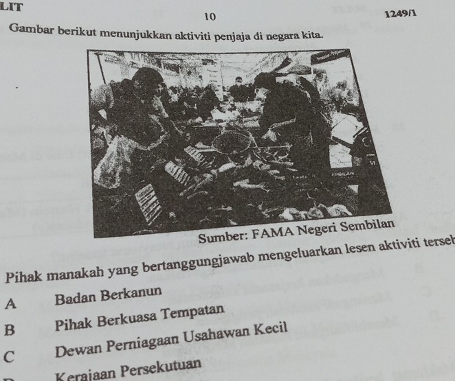 LIT
10
1249/1
Gambar berikut menunjukkan aktiviti penjaja di negara kita.
Pihak manakah yang bertanggungjawab mengeluarkan lesen aktiviti tersel
A Badan Berkanun
B Pihak Berkuasa Tempatan
C Dewan Perniagaan Usahawan Kecil
Kerajaan Persekutuan