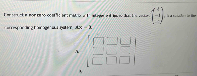 Construct a nonzero coefficient matrix with integer entries so that the vector, beginpmatrix 3 -1 -1endpmatrix , is a solution to the 
corresponding homogenous system, Ax=0.
A=beginbmatrix □ &□ &□  □ &□ &□  □ &□ &□ endbmatrix