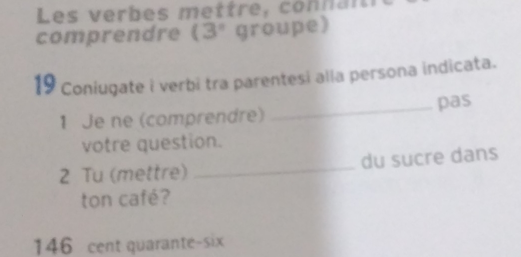 Les verbes mettre, connaît 
comprendre (3° groupe) 
19 Coniugate i verbi tra parentesi alla persona indicata. 
1 Je ne (comprendre) _pas 
votre question. 
2 Tu (mettre) _du sucre dans 
ton café? 
146 cent quarante-six