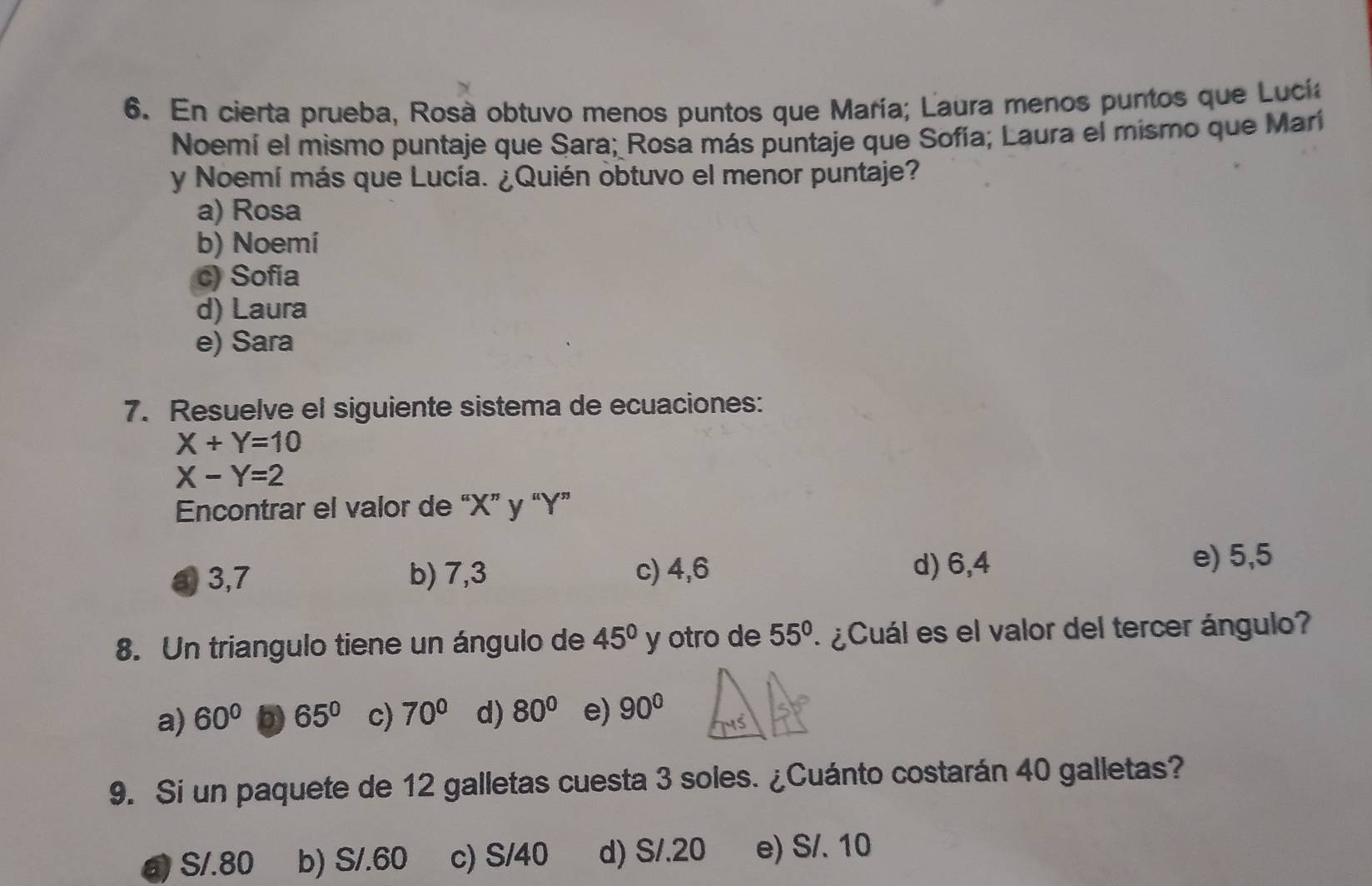 En cierta prueba, Rosà obtuvo menos puntos que María; Laura menos puntos que Lucía
Noemí el mismo puntaje que Sara; Rosa más puntaje que Sofía; Laura el mismo que Marí
y Noemí más que Lucía. ¿Quién obtuvo el menor puntaje?
a) Rosa
b) Noemí
c) Sofia
d) Laura
e) Sara
7. Resuelve el siguiente sistema de ecuaciones:
X+Y=10
X-Y=2
Encontrar el valor de “ X ” y “ Y ”
a 3,7 b) 7,3 c) 4,6 d) 6,4
e) 5,5
8. Un triangulo tiene un ángulo de 45° y otro de 55° ¿ Cuál es el valor del tercer ángulo?
a) 60° D 65° c) 70° d) 80° e) 90°
9. Si un paquete de 12 galletas cuesta 3 soles. ¿Cuánto costarán 40 galletas?
a) S/.80 b) S/.60 c) S/40 d) S/.20 e) S/. 10