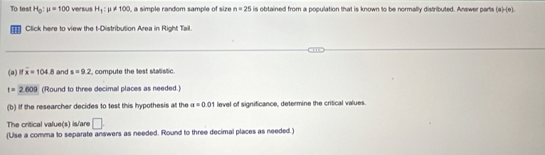 To test H_0:mu =100 versus H_1:mu != 100 , a simple random sample of size n=25 is obtained from a population that is known to be normally distributed. Answer parts (a)-(c). 
== Click here to view the t-Distribution Area in Right Tail. 
(a) lf overline x=104.8 and s=9.2 , compute the test statistic.
t=2.609 (Round to three decimal places as needed.) 
(b) If the researcher decides to test this hypothesis at the alpha =0.01 levell of significance, determine the critical values. 
The critical value(s) is/are □ . 
(Use a comma to separate answers as needed. Round to three decimal places as needed.)