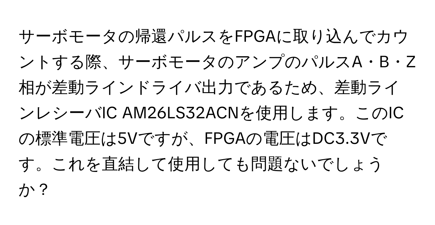 サーボモータの帰還パルスをFPGAに取り込んでカウントする際、サーボモータのアンプのパルスA・B・Z相が差動ラインドライバ出力であるため、差動ラインレシーバIC AM26LS32ACNを使用します。このICの標準電圧は5Vですが、FPGAの電圧はDC3.3Vです。これを直結して使用しても問題ないでしょうか？