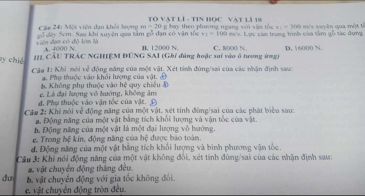 TÓ Vật lÍ - TIN Học Vật lí 10
Câu 24: Một viên đạn khối lượng m=20g bay theo phương ngang với vận tốc v_1=300m/ s xuyên qua một tả
gỗ dây 5cm. Sau khi xuyên qua tấm gỗ đạn có vận tốc v_2=100m/s.  Lực cản trung bình của tấm gỗ tác dụng
viên đạn có độ lớn là
A. 4000 N. B. 12000 N. C. 8000 N. D. 16000 N.
l y chiế  III. CÂU TRÁC NGHIỆM ĐÚNG SAI (Ghi đúng hoặc sai vào ô tương ứng)
Câu 1: Khi nói về động năng của một vật. Xét tính đúng/sai của các nhận định sau:
a. Phụ thuộc vào khối lượng của vật.
b. Không phụ thuộc vào hệ quy chiếu &
c. Là đại lượng vô hướng, không âm
d. Phụ thuộc vào vận tốc của vật.
Câu 2: Khi nói về động năng của một vật, xét tính đúng/sai của các phát biểu sau:
a. Động năng của một vật bằng tích khối lượng và vận tốc của vật.
b. Động năng của một vật là một đại lượng vô hướng.
c. Trong hệ kín, động năng của hệ được bảo toàn.
d. Động năng của một vật bằng tích khối lượng và bình phương vận tốc.
Câu 3: Khi nói động năng của một vật không đồi, xét tính đúng/sai của các nhận định sau:
a. vật chuyền động thăng đều.
đư  b. vật chuyển động với gia tốc không đối.
c. vật chuyền động tròn đều.