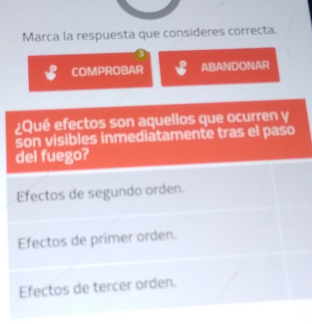 Marca la respuesta que consideres correcta.
B COMPROBAR ✔ ABANDONAR
¿Qué efectos son aquellos que ocurren y
son visibles inmediatamente tras el paso
del fuego?
Efectos de segundo orden.
Efectos de primer orden.
Efectos de tercer orden.