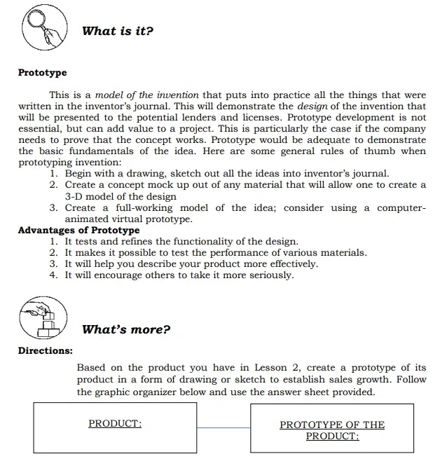 What is it? 
Prototype 
This is a model of the invention that puts into practice all the things that were 
written in the inventor’s journal. This will demonstrate the design of the invention that 
will be presented to the potential lenders and licenses. Prototype development is not 
essential, but can add value to a project. This is particularly the case if the company 
needs to prove that the concept works. Prototype would be adequate to demonstrate 
the basic fundamentals of the idea. Here are some general rules of thumb when 
prototyping invention: 
1. Begin with a drawing, sketch out all the ideas into inventor’s journal. 
2. Create a concept mock up out of any material that will allow one to create a
3-D model of the design 
3. Create a full-working model of the idea; consider using a computer- 
animated virtual prototype. 
Advantages of Prototype 
1. It tests and refines the functionality of the design. 
2. It makes it possible to test the performance of various materials. 
3. It will help you describe your product more effectively. 
4. It will encourage others to take it more seriously. 
What’s more? 
Directions: 
Based on the product you have in Lesson 2, create a prototype of its 
product in a form of drawing or sketch to establish sales growth. Follow 
the graphic organizer below and use the answer sheet provided. 
PRODUCT: PROTOTYPE OF THE 
PRODUCT: