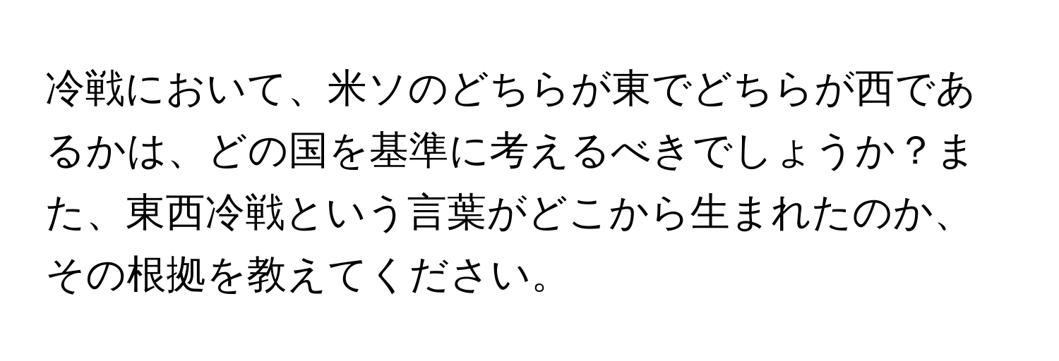 冷戦において、米ソのどちらが東でどちらが西であるかは、どの国を基準に考えるべきでしょうか？また、東西冷戦という言葉がどこから生まれたのか、その根拠を教えてください。