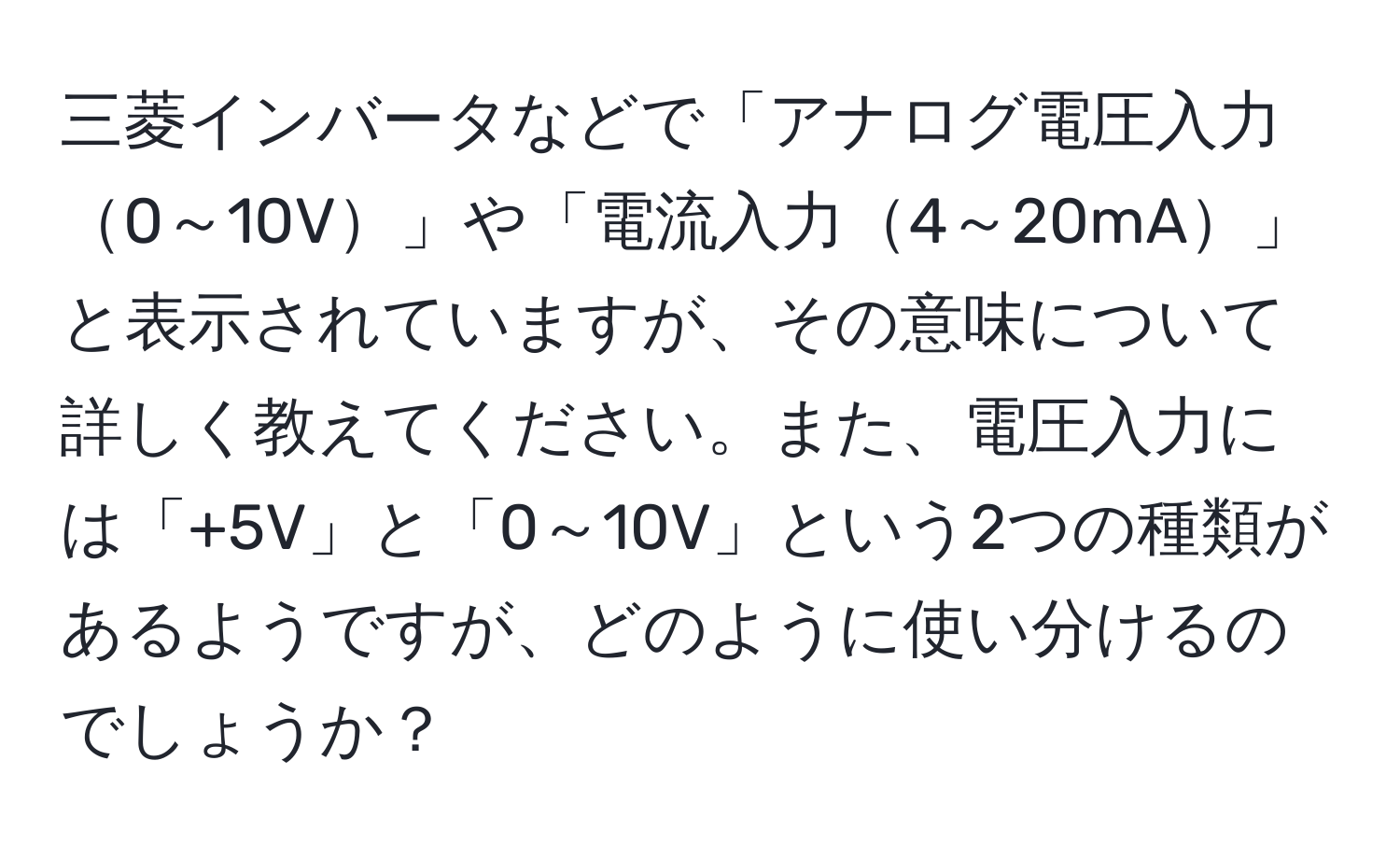 三菱インバータなどで「アナログ電圧入力0～10V」や「電流入力4～20mA」と表示されていますが、その意味について詳しく教えてください。また、電圧入力には「+5V」と「0～10V」という2つの種類があるようですが、どのように使い分けるのでしょうか？