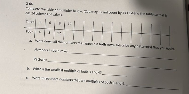 2-66. 
Complete the table of multiples below. (Count by 3s and count by 4s.) Extend the table so that it 
has 14 columns of values. 
_ 
r in both rows. Describe any pattern(s) that you notice. 
Numbers in both rows: 
_ 
Pattern: 
_ 
b. What is the smallest multiple of both 3 and 4? 
_ 
c. Write three more numbers that are multiples of both 3 and 4.