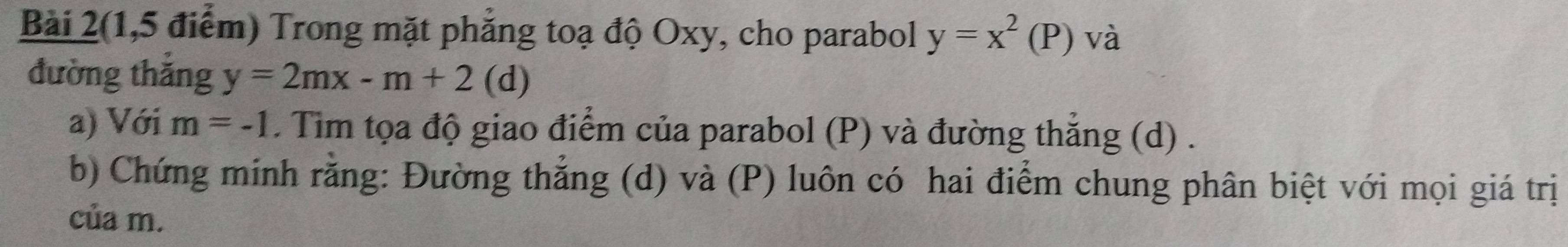 Bài 2(1,5 điểm) Trong mặt phẳng toạ độ Oxy, cho parabol y=x^2(P) và 
đường thắng y=2mx-m+2(d)
a) Với m=-1. Tim tọa độ giao điểm của parabol (P) và đường thẳng (d) . 
b) Chứng minh rằng: Đường thẳng (d) và (P) luôn có hai điểm chung phân biệt với mọi giá trị 
của m.