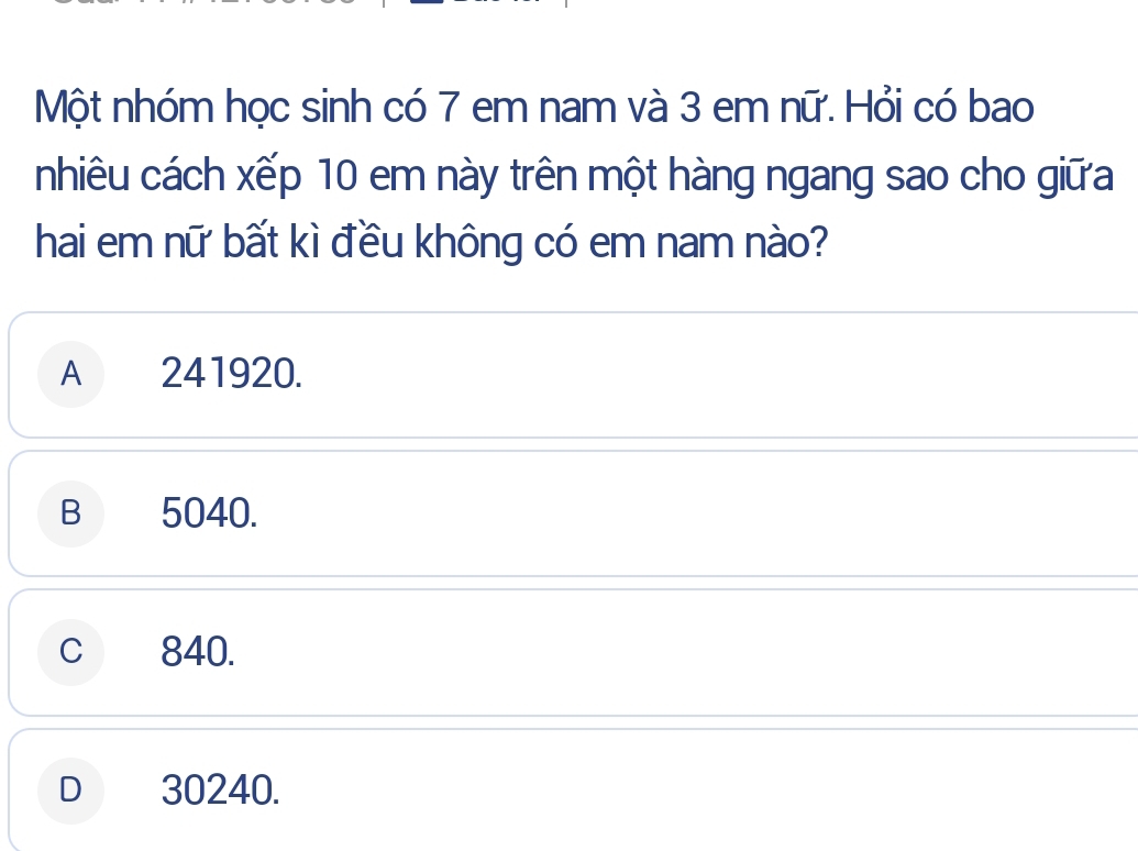 Một nhóm học sinh có 7 em nam và 3 em nữ. Hỏi có bao
nhiêu cách xếp 10 em này trên một hàng ngang sao cho giữa
hai em nữ bất kì đều không có em nam nào?
A 241920.
B 5040.
C 840.
D 30240.