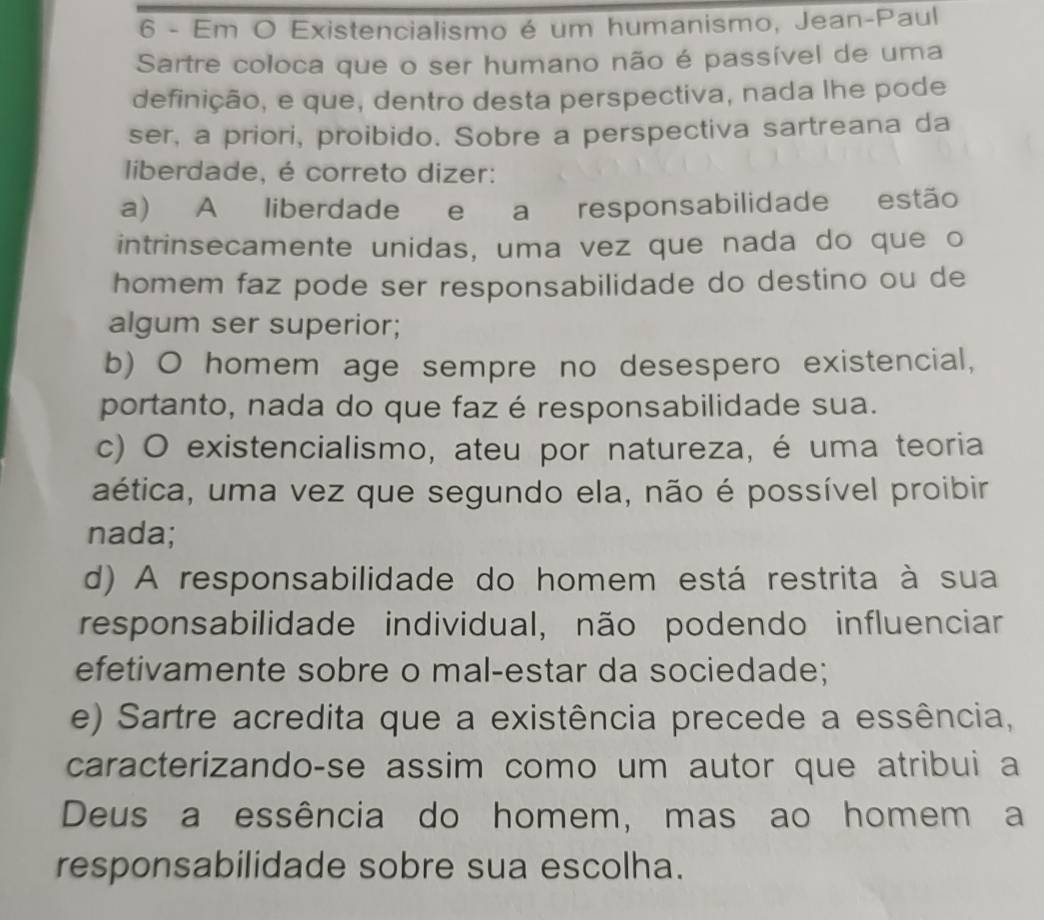 Em O Existencialismo é um humanismo, Jean-Paul
Sartre coloca que o ser humano não é passível de uma
definição, e que, dentro desta perspectiva, nada lhe pode
ser, a priori, proibido. Sobre a perspectiva sartreana da
liberdade, é correto dizer:
a) A liberdade e a responsabilidade estão
intrinsecamente unidas, uma vez que nada do que o
homem faz pode ser responsabilidade do destino ou de
algum ser superior;
b) O homem age sempre no desespero existencial,
portanto, nada do que faz é responsabilidade sua.
c) O existencialismo, ateu por natureza, é uma teoria
aética, uma vez que segundo ela, não é possível proibir
nada;
d) A responsabilidade do homem está restrita à sua
responsabilidade individual, não podendo influenciar
efetivamente sobre o mal-estar da sociedade;
e) Sartre acredita que a existência precede a essência,
caracterizando-se assim como um autor que atribui a
Deus a essência do homem, mas ao homem a
responsabilidade sobre sua escolha.