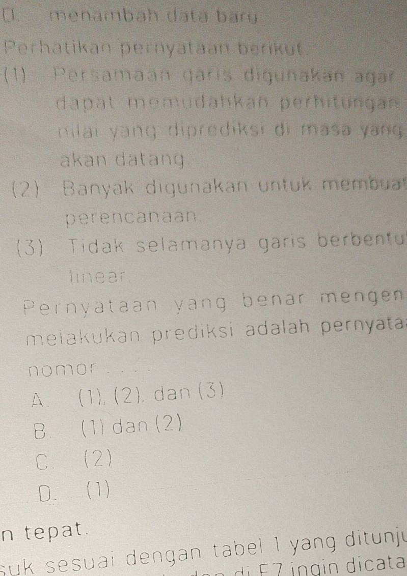 D. menambah data baru
Perhatikan pernyataan berikut.
(1) Persamaan garis digunakan agar
dapat memudahkan perhitungan 
nilai yàng diprediksi di masa yang 
akan datang.
(2) Banyak digunakan untuk membu
perencanaan.
(3) Tidak selamanya garis berbentu
linear
Pernyataan yang benar mengen
melakukan prediksi adalah pernyata 
nomor
A. (1), (2), dan (3)
B. (1) dan (2)
C. (2)
D. (1)
n tepat.
suk sesuai dengan tabel 1 yang ditunju