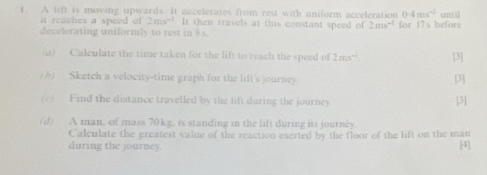 A lift is moving upwards. It accelerates from rest with uniform acceleration 0.4ms^(-2) until 
i reaches a speed of 2ms^(-1). It then travels at this constant speed of 2ms^(-1) for 17 s before 
decelerating uniformly to rest in 8s. 
(a) Calculate the time taken for the lift to reach the speed of 2ms^(-1). [3] 
(b) Sketch a velocity-time graph for the lift's journey [3] 
(c) Find the distance travelled by the lift during the journey. [3] 
(d) A man, of mass 70kg, is standing in the lift during its journly. 
Calculate the greatest value of the reaction exerted by the floor of the lift on the man 
during the journey. [4]