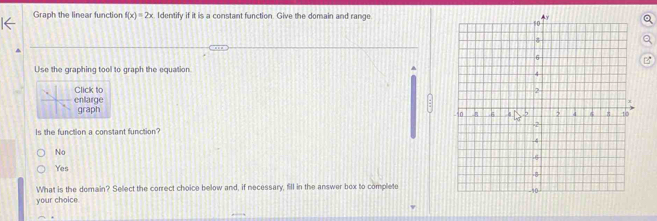 Graph the linear function f(x)=2x Identify if it is a constant function. Give the domain and rangea

Use the graphing tool to graph the equation
Click to
enlarge graph
:
Is the function a constant function
No
Yes
What is the domain? Select the correct choice below and, if necessary, fill in the answer box to complete
your choice