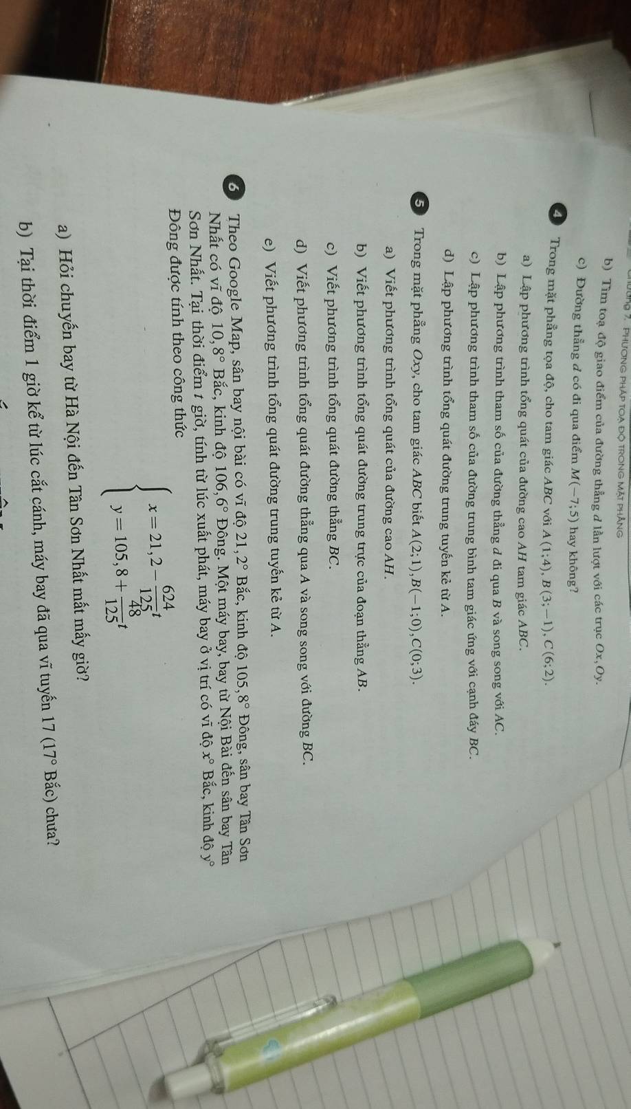 Tng 7,  phương pháp toa độ trong Mặt phẳng
b) Tìm toạ độ giao điểm của đường thẳng đ lần lượt với các trục O x、Oy.
c) Đường thẳng đ có đi qua điểm M(-7;5) hay không?
4 Trong mặt phẳng tọa độ, cho tam giác ABC với A(1;4),B(3;-1),C(6;2).
a) Lập phương trình tổng quát của đường cao AH tam giác ABC.
b) Lập phương trình tham số của đường thẳng d đi qua B và song song với AC.
c) Lập phương trình tham số của đường trung bình tam giác ứng với cạnh đáy BC.
d) Lập phương trình tổng quát đường trung tuyến kẻ từ A.
50 Trong mặt phẳng Oxy, cho tam giác ABC biết A(2;1),B(-1;0),C(0;3).
a) Viết phương trình tổng quát của đường cao AH.
b) Viết phương trình tổng quát đường trung trực của đoạn thẳng AB.
c) Viết phương trình tổng quát đường thẳng BC.
d) Viết phương trình tổng quát đường thẳng qua A và song song với đường BC.
e) Viết phương trình tổng quát đường trung tuyến kẻ từ A.
60 Theo Google Map, sân bay nội bài có vĩ độ 21,2° Bắc, kinh đô 105,8° Đông, sân bay Tân Sơn
Nhất có vĩ độ 10,8° Bắc, kinh độ 106,6° Đông. Một máy bay, bay từ Nội Bài đến sân bay Tân
Sơn Nhất. Tại thời điểm 1 giờ, tính từ lúc xuất phát, máy bay ở vị trí có vĩ độ x° Bắc, kinh độ y°
Đông được tính theo công thức
beginarrayl x=21,2- 624/125 t y=105,8+ 48/125 tendarray.
a) Hỏi chuyến bay từ Hà Nội đến Tân Sơn Nhất mắt mấy giờ?
b) Tại thời điểm 1 giờ kể từ lúc cắt cánh, máy bay đã qua vĩ tuyến 17(17° Bắc) chưa?