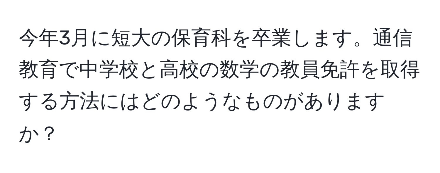 今年3月に短大の保育科を卒業します。通信教育で中学校と高校の数学の教員免許を取得する方法にはどのようなものがありますか？