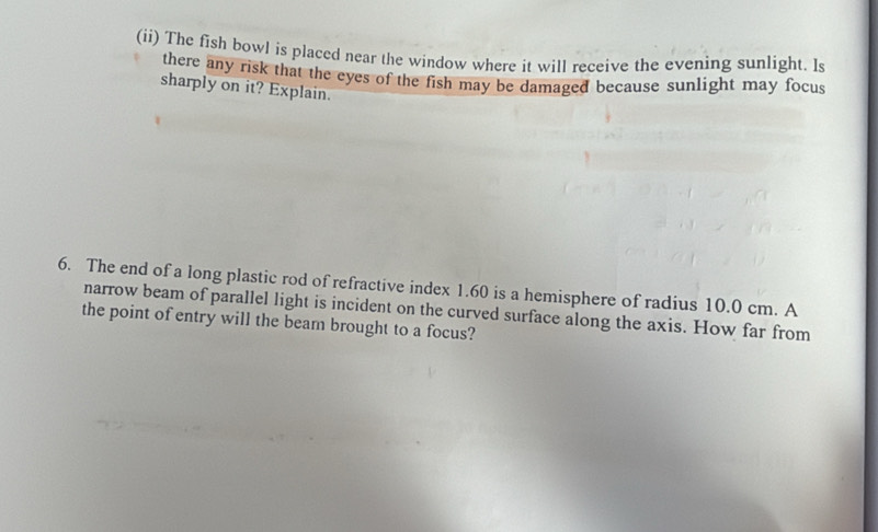 (ii) The fish bowl is placed near the window where it will receive the evening sunlight. Is 
there any risk that the eyes of the fish may be damaged because sunlight may focus 
sharply on it? Explain. 
6. The end of a long plastic rod of refractive index 1.60 is a hemisphere of radius 10.0 cm. A 
narrow beam of parallel light is incident on the curved surface along the axis. How far from 
the point of entry will the beam brought to a focus?