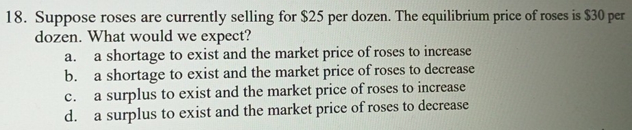 Suppose roses are currently selling for $25 per dozen. The equilibrium price of roses is $30 per
dozen. What would we expect?
a. a shortage to exist and the market price of roses to increase
b. a shortage to exist and the market price of roses to decrease
c. a surplus to exist and the market price of roses to increase
d. a surplus to exist and the market price of roses to decrease