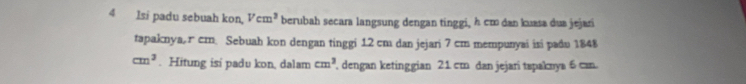 lsi padu sebuah kon, Vcm^3 berubah secara langsung dengan tinggi, h cm dan kuasa dua jejari 
tapaknya, гcm. Sebuah kon dengan tinggi 12 cm dan jejari 7 cm mempunyai isi padu 1848
cm^3. Hitung isi padu kon, dalam cm^2 , dengan ketinggian 21 cm dan jejari tspaknya 6 can.