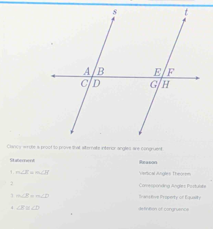 Clancy wrote a proof to prove that alternate interior angles are congruent
Statement Reason
1. m∠ E=m∠ H Vertical Angles Theorem
2 Corresponding Angles Postulate
3 m∠ E=m∠ D Transitive Property of Equality
4 ∠ E≌ ∠ D definition of congruence