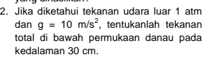 Jika diketahui tekanan udara luar 1 atm
dan g=10m/s^2 , tentukanlah tekanan 
total di bawah permukaan danau pada 
kedalaman 30 cm.