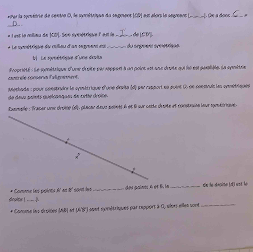 Par la symétrie de centre O, le symétrique du segment (CD) est alors le segment (._ . On a done hie . s 
_a 
* I est le milieu de (CD). Son symétrique l est le mli.... de (C'D'). 
Le symétrique du milieu d'un segment est ................ du segment symétrique. 
b) Le symétrique d'une droite 
Propriété : Le symétrique d'une droite par rapport à un point est une droite qui lui est parallèle. La symétrie 
centrale conserve l'alignement. 
Méthode : pour construire le symétrique d'une droite (d) par rapport au point 0, on construit les symétriques 
de deux points quelconques de cette droîte, 
Exemple : Tracer une droîte (d), placer deux points A et B sur cette droite et construire leur symétrique. 
2 
Comme les points A_5 et B' sont les_ des points A et B, le _de la droite (d) est la 
_ 
Comme les droites (AB) et (A' B ') sont symétriques par rapport à 0, alors elles sont 
_