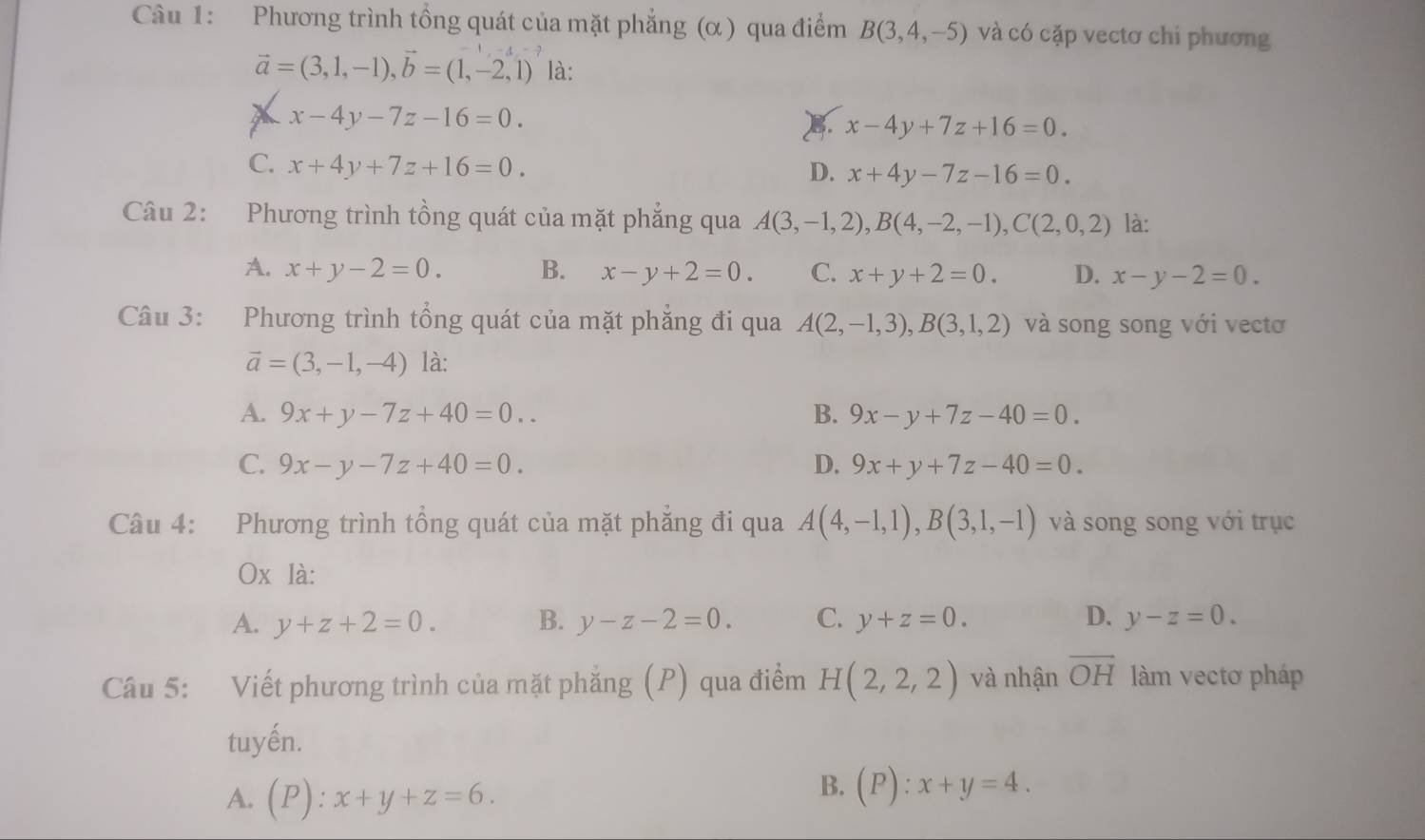 Phương trình tổng quát của mặt phẳng (α ) qua điểm B(3,4,-5) và có cặp vectơ chi phương
vector a=(3,1,-1),vector b=(1,-2,1) là:
X x-4y-7z-16=0.
x-4y+7z+16=0.
C. x+4y+7z+16=0.
D. x+4y-7z-16=0.
Câu 2: Phương trình tồng quát của mặt phẳng qua A(3,-1,2),B(4,-2,-1),C(2,0,2) là:
A. x+y-2=0. B. x-y+2=0. C. x+y+2=0. D. x-y-2=0.
Câu 3: Phương trình tổng quát của mặt phẳng đi qua A(2,-1,3),B(3,1,2) và song song với vectơ
vector a=(3,-1,-4) là:
A. 9x+y-7z+40=0.. B. 9x-y+7z-40=0.
C. 9x-y-7z+40=0. D. 9x+y+7z-40=0.
Câu 4: Phương trình tổng quát của mặt phẳng đi qua A(4,-1,1),B(3,1,-1) và song song với trục
Ox là:
A. y+z+2=0. B. y-z-2=0. C. y+z=0. D. y-z=0.
Câu 5: Viết phương trình của mặt phăng (P) qua điểm H(2,2,2) và nhận overline OH làm vectơ pháp
tuyến.
A. (P):x+y+z=6.
B. (P):x+y=4.