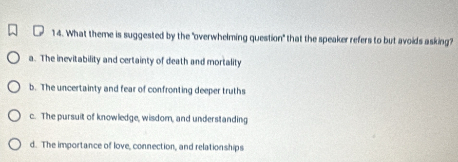 What theme is suggested by the "overwhelming question" that the speaker refers to but avoids asking?
a. The inevitability and certainty of death and mortality
b. The uncertainty and fear of confronting deeper truths
c. The pursuit of knowledge, wisdom, and understanding
d. The importance of love, connection, and relationships