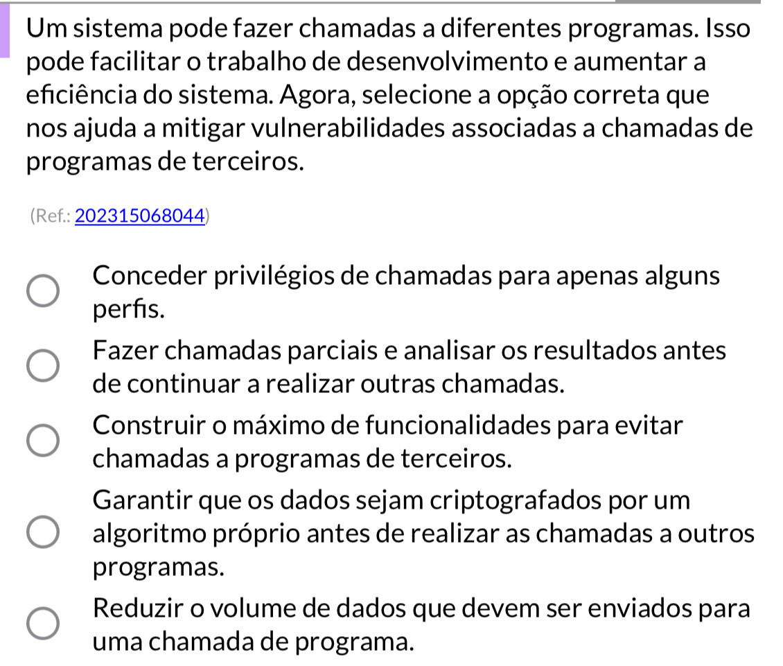 Um sistema pode fazer chamadas a diferentes programas. Isso
pode facilitar o trabalho de desenvolvimento e aumentar a
eficiência do sistema. Agora, selecione a opção correta que
nos ajuda a mitigar vulnerabilidades associadas a chamadas de
programas de terceiros.
(Ref.: 202315068044)
Conceder privilégios de chamadas para apenas alguns
perfis.
Fazer chamadas parciais e analisar os resultados antes
de continuar a realizar outras chamadas.
Construir o máximo de funcionalidades para evitar
chamadas a programas de terceiros.
Garantir que os dados sejam criptografados por um
algoritmo próprio antes de realizar as chamadas a outros
programas.
Reduzir o volume de dados que devem ser enviados para
uma chamada de programa.