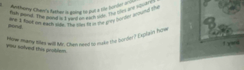 Anthony Chen's father is going to put a tile border arow 
fish pond. The pond is 1 yard on each side. The tiles are squares 
are 1 foot on each side. The tiles fit in the grey border around the 
pond. 
How many tiles will Mr. Chen need to make the border? Explain how 
you solved this problem.