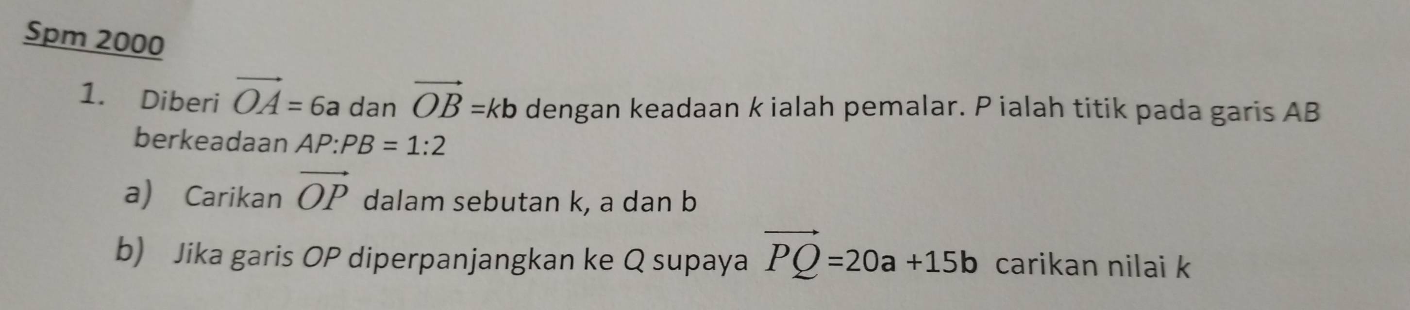 Spm 2000 
1. Diberi vector OA=6a dan vector OB=kb dengan keadaan k ialah pemalar. P ialah titik pada garis AB
berkeadaan AP:PB=1:2
a) Carikan vector OP dalam sebutan k, a dan b
b) Jika garis OP diperpanjangkan ke Q supaya vector PQ=20a+15b carikan nilai k