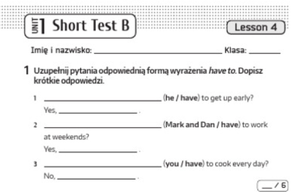 ] Short Test B Lesson 4
Imię i nazwisko: _Klasa:_
1 Uzupełnij pytania odpowiednią formą wyrażenia have to. Dopisz
krótkie odpowiedzi.
1 _(he / have) to get up early?
Yes,_
2 _(Mark and Dan / have) to work
at weekends?
Yes,_
,
3 _(you / have) to cook every day?
No,_
.
_/ 6