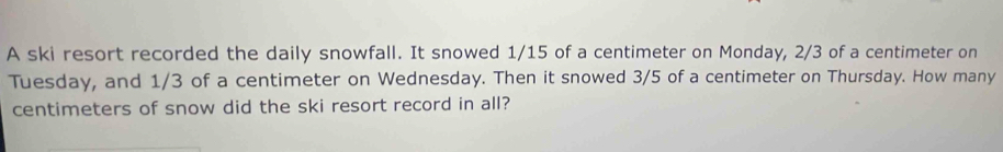 A ski resort recorded the daily snowfall. It snowed 1/15 of a centimeter on Monday, 2/3 of a centimeter on 
Tuesday, and 1/3 of a centimeter on Wednesday. Then it snowed 3/5 of a centimeter on Thursday. How many
centimeters of snow did the ski resort record in all?