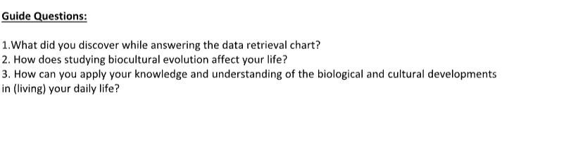 Guide Questions: 
1.What did you discover while answering the data retrieval chart? 
2. How does studying biocultural evolution affect your life? 
3. How can you apply your knowledge and understanding of the biological and cultural developments 
in (living) your daily life?