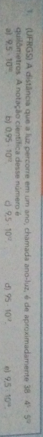 (UFRGS) A distância que a luz percorre em um ano, chamada ano-luz, é de aproximadamente 38-4^5· 5^0
quilômetros. A notação científica desse número é
a) 9.5· 10^(10). b) 0.95· 10^(12) c) 9.5· 10^(32). d) 95· 10^(12). e) 9.5* 10^(14).