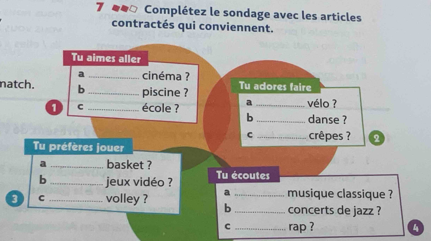 Complétez le sondage avec les articles 
contractés qui conviennent. 
Tu aimes aller 
a _cinéma ? 
match. Tu adores faire 
_b 
piscine ? 
1 C _école ? 
a _vélo ? 
b _danse ? 
C _crêpes ? 2 
Tu préfères jouer 
a _basket ? 
_b 
jeux vidéo ? 
Tu écoutes 
3 C _volley ? 
a _musique classique ? 
_b 
concerts de jazz ? 
C _rap ? 4