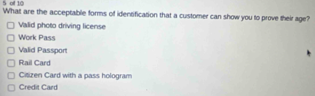 of 10
What are the acceptable forms of identification that a customer can show you to prove their age?
Valid photo driving license
Work Pass
Valid Passport
Rail Card
Citizen Card with a pass hologram
Credit Card