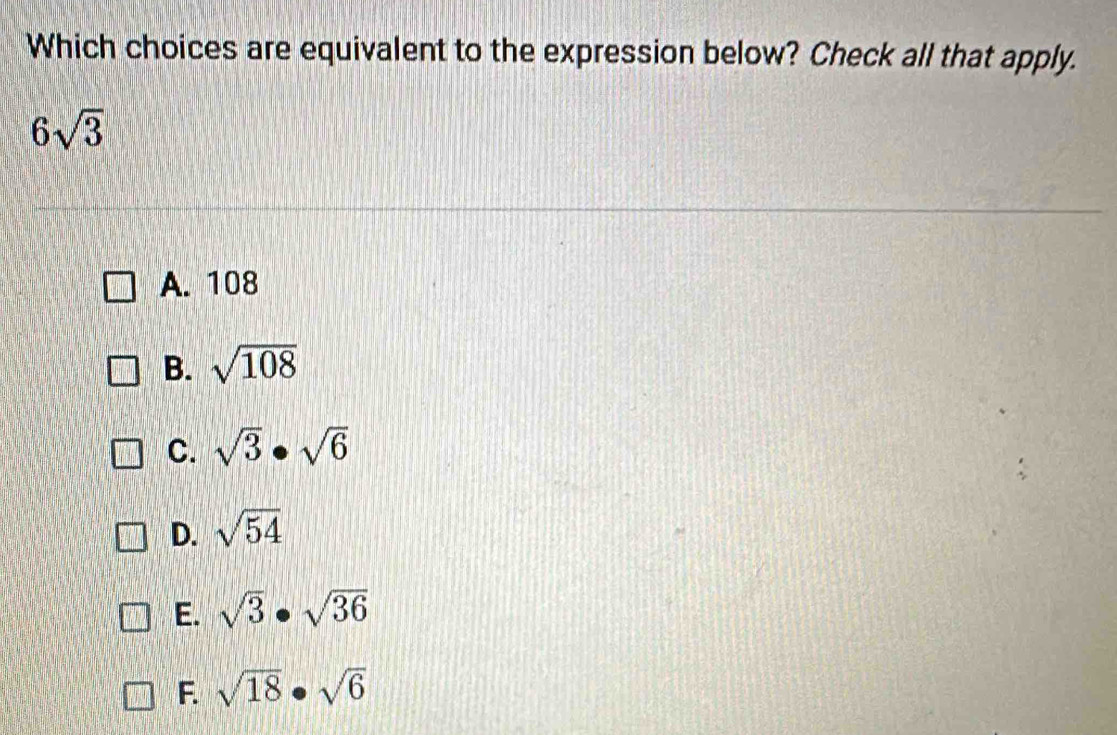 Which choices are equivalent to the expression below? Check all that apply.
6sqrt(3)
A. 108
B. sqrt(108)
C. sqrt(3)· sqrt(6)
D. sqrt(54)
E. sqrt(3)· sqrt(36)
F. sqrt(18)· sqrt(6)