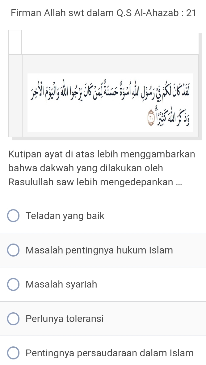 Firman Allah swt dalam Q.S Al-Ahazab : 21
Kutipan ayat di atas lebih menggambarkan
bahwa dakwah yang dilakukan oleh
Rasulullah saw lebih mengedepankan ...
Teladan yang baik
Masalah pentingnya hukum Islam
Masalah syariah
Perlunya toleransi
Pentingnya persaudaraan dalam Islam