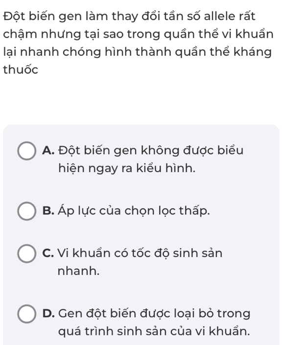 Đột biến gen làm thay đổi tần số allele rất
chậm nhưng tại sao trong quần thể vi khuẩn
lại nhanh chóng hình thành quần thể kháng
thuốc
A. Đột biến gen không được biểu
hiện ngay ra kiểu hình.
B. Áp lực của chọn lọc thấp.
C. Vi khuẩn có tốc độ sinh sản
nhanh.
D. Gen đột biến được loại bỏ trong
quá trình sinh sản của vi khuẩn.