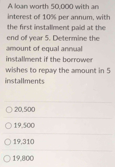 A loan worth 50,000 with an
interest of 10% per annum, with
the first installment paid at the
end of year 5. Determine the
amount of equal annual
installment if the borrower
wishes to repay the amount in 5
installments
20,500
19,500
19,310
19,800