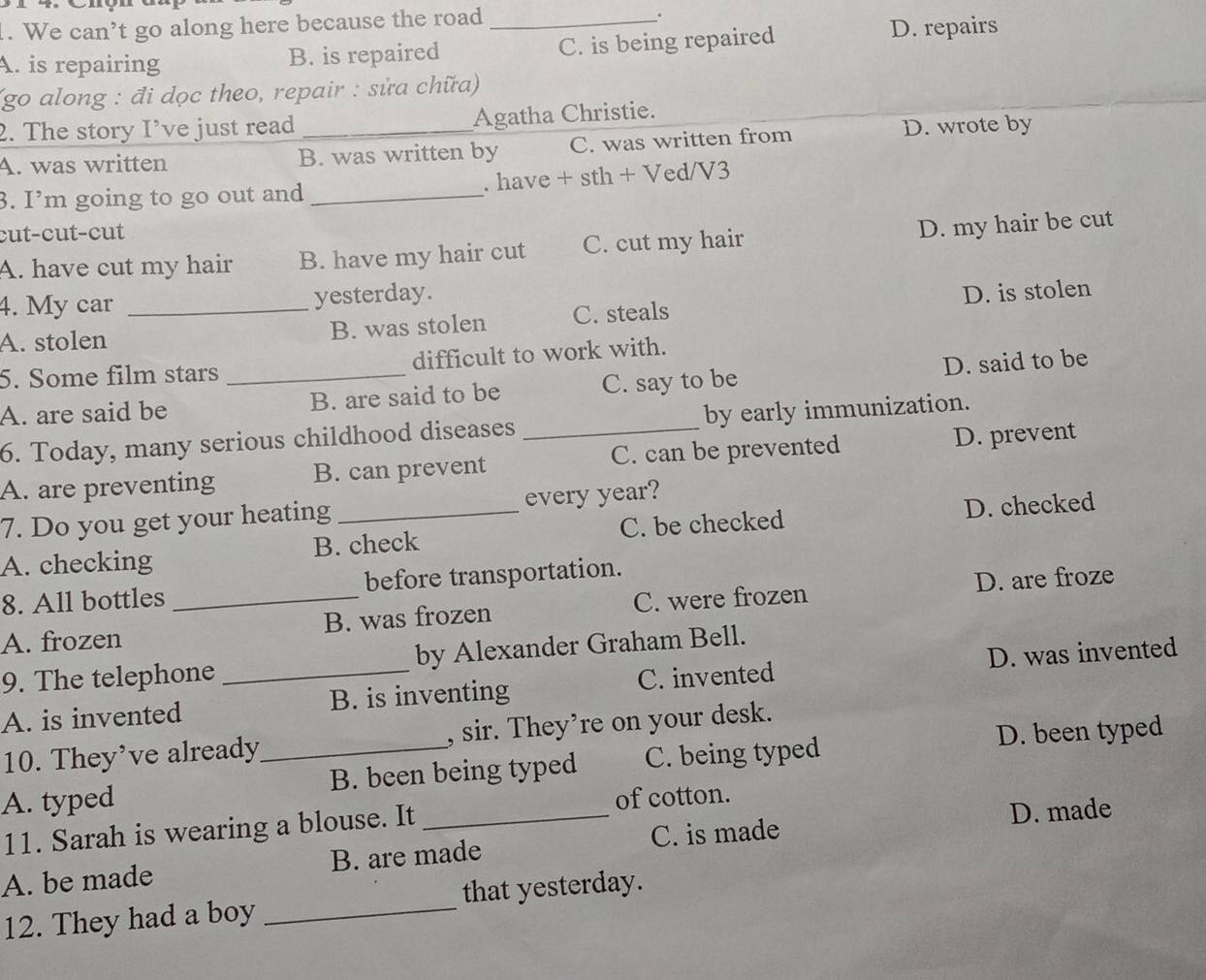 We can’t go along here because the road_
.
A. is repairing B. is repaired C. is being repaired
D. repairs
(go along : đi dọc theo, repair : sửa chữa)
2. The story I’ve just read _Agatha Christie.
A. was written B. was written by C. was written from D. wrote by
3. I’m going to go out and _. have + sth + Ved/V3
cut-cut-cut
A. have cut my hair B. have my hair cut C. cut my hair D. my hair be cut
4. My car yesterday.
A. stolen _B. was stolen C. steals D. is stolen
5. Some film stars _difficult to work with.
A. are said be B. are said to be C. say to be D. said to be
6. Today, many serious childhood diseases _by early immunization.
A. are preventing B. can prevent C. can be prevented D. prevent
7. Do you get your heating every year?
A. checking B. check C. be checked D. checked
8. All bottles _before transportation.
A. frozen B. was frozen C. were frozen D. are froze
9. The telephone by Alexander Graham Bell.
A. is invented _B. is inventing C. invented D. was invented
10. They’ve already , sir. They’re on your desk.
A. typed _B. been being typed C. being typed D. been typed
D. made
11. Sarah is wearing a blouse. It _of cotton.
A. be made B. are made C. is made
12. They had a boy _that yesterday.