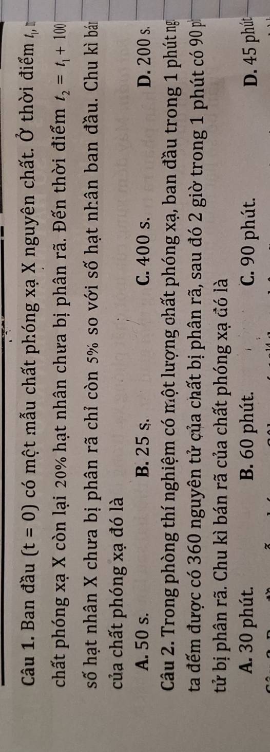 Ban đầu (t=0) có một mẫu chất phóng xạ X nguyên chất. Ở thời điểm 4,
chất phóng xạ X còn lại 20% hạt nhân chưa bị phân rã. Đến thời điểm t_2=t_1+100
số hạt nhân X chưa bị phân rã chỉ còn 5% so với số hạt nhân ban đầu. Chu kì bám
của chất phóng xạ đó là
A. 50 s. B. 25 s. C. 400 s. D. 200 s.
Câu 2. Trong phòng thí nghiệm có một lượng chất phóng xạ, ban đầu trong 1 phút ng
ta đếm được có 360 nguyên tử của chất bị phân rã, sau đó 2 giờ trong 1 phút có 90 p
tử bị phân rã. Chu kì bán rã của chất phóng xạ đó là
A. 30 phút. B. 60 phút. C. 90 phút. D. 45 phút