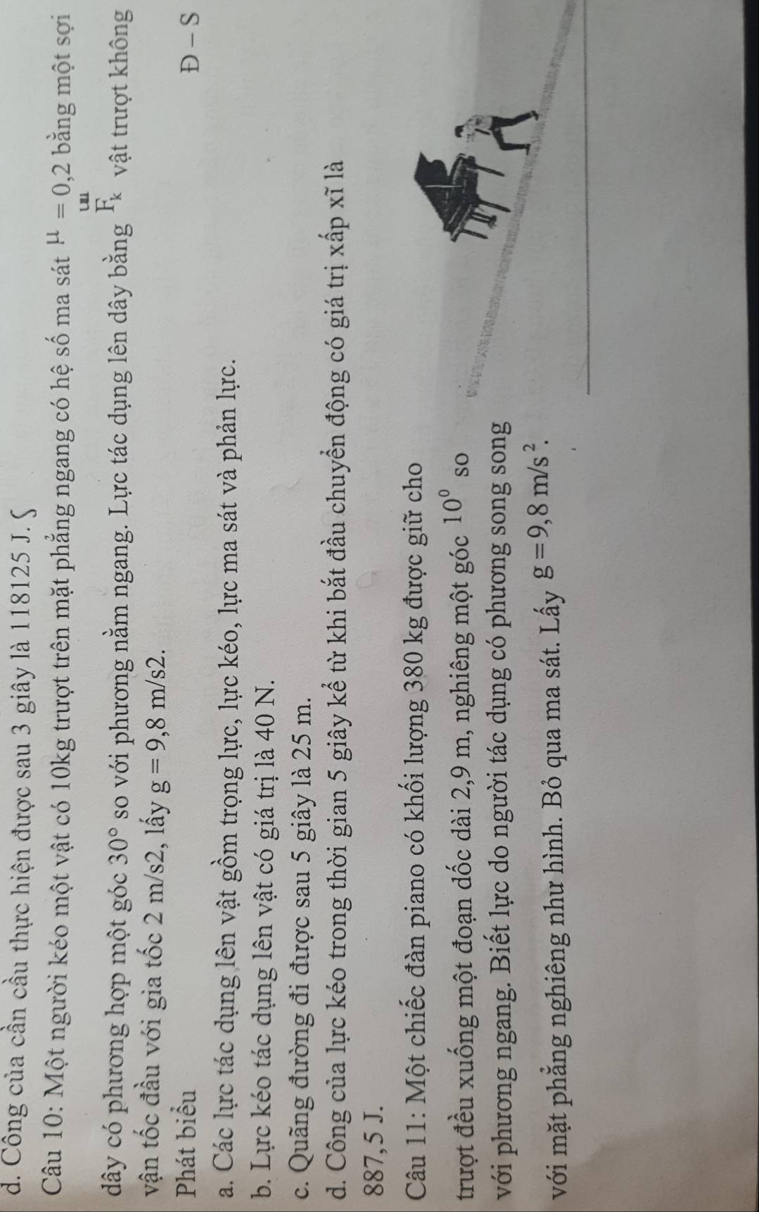 d. Công của cần cầu thực hiện được sau 3 giây là 118125 J. S
Câu 10: Một người kéo một vật có 10kg trượt trên mặt phẳng ngang có hệ số ma sát mu =0,2 bằng một sợi
dây có phương hợp một góc 30° so với phương nằm ngang. Lực tác dụng lên dây bằng F_k vật trượt không
vận tốc đầu với gia tốc 2 m/s2, lấy g=9,8m/s2. 
Phát biểu Đ - S
a. Các lực tác dụng lên vật gồm trọng lực, lực kéo, lực ma sát và phản lực.
b. Lực kéo tác dụng lên vật có giá trị là 40 N.
c. Quãng đường đi được sau 5 giây là 25 m.
d. Công của lực kéo trong thời gian 5 giây kể từ khi bắt đầu chuyển động có giá trị xấp xĩ là
887,5 J.
Câu 11: Một chiếc đàn piano có khối lượng 380 kg được giữ cho
trượt đều xuống một đoạn dốc dài 2, 9 m, nghiêng một góc 10° so
với phương ngang. Biết lực do người tác dụng có phương song song
với mặt phẳng nghiêng như hình. Bỏ qua ma sát. Lấy g=9,8m/s^2.