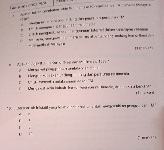 NO. KOD / CODE NUM. z o09
8. Apakah tujuan penubuhan Akta Suruhanjaya Komunikasi dan Multimedia Malaysia
1998?
A. Menguruskan undang-undang dan peraturan-peraturan TM
B. Untuk mengawal penggunaan muitimedia
C. Untuk menguatkuasakan penggunaan Internet dalam kehidupan seharian
D. Menyelia, mengawal dan menyelaras aktiviti/undang-undang komunikasi dan
multimedia di Malaysia
(1 markah)
9. Apakah objektif Akta Komunikasi dan Multimedia 1988?
A. Mengawal penggunaan tandatangan digital
B. Menguatkuasakan undang-undang dan peraturan multimedia.
C. Untuk menyelia pelaksanaan dasar TM
D. Mengawal selia industri komunikasi dan multimedia, dan perkara berkaitan
(1 markah)
10. Berapakah inisiatif yang telah diperkenalkan untuk menggalakkan penggunaan TM?
A. 6
B. 7
C. 8
D. 10
(1 markah)